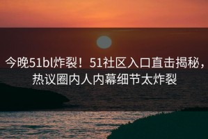 今晚51bl炸裂！51社区入口直击揭秘，热议圈内人内幕细节太炸裂