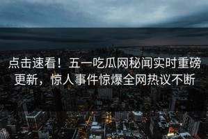 点击速看！五一吃瓜网秘闻实时重磅更新，惊人事件惊爆全网热议不断