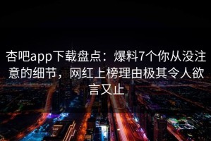 杏吧app下载盘点：爆料7个你从没注意的细节，网红上榜理由极其令人欲言又止