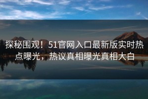 探秘围观！51官网入口最新版实时热点曝光，热议真相曝光真相大白