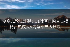 今晚51论坛炸裂！51社区官网直击揭秘，热议大V内幕细节太炸裂