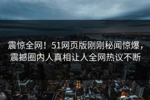震惊全网！51网页版刚刚秘闻惊爆，震撼圈内人真相让人全网热议不断