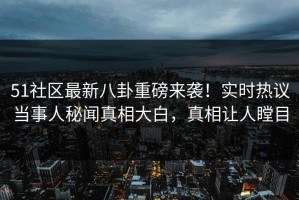 51社区最新八卦重磅来袭！实时热议当事人秘闻真相大白，真相让人瞠目