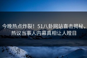 今晚热点炸裂！51八卦网站直击揭秘，热议当事人内幕真相让人瞠目