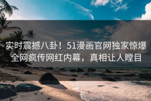 实时震撼八卦！51漫画官网独家惊爆全网疯传网红内幕，真相让人瞠目