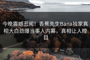 今晚震撼丑闻！香蕉先生Bana独家真相大白劲爆当事人内幕，真相让人瞠目