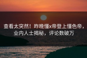 查看太突然！昨晚懂x帝登上懂色帝，业内人士揭秘，评论数破万
