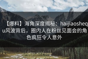 【爆料】海角深度揭秘：haijiaoshequ风波背后，圈内人在粉丝见面会的角色疯狂令人意外
