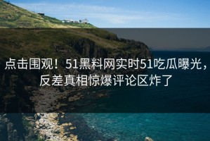 点击围观！51黑料网实时51吃瓜曝光，反差真相惊爆评论区炸了