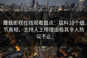 蘑菇影视在线观看盘点：猛料10个细节真相，主持人上榜理由极其令人热议不止