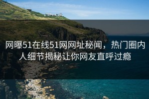 网曝51在线51网网址秘闻，热门圈内人细节揭秘让你网友直呼过瘾