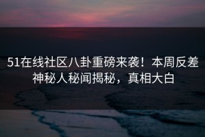 51在线社区八卦重磅来袭！本周反差神秘人秘闻揭秘，真相大白