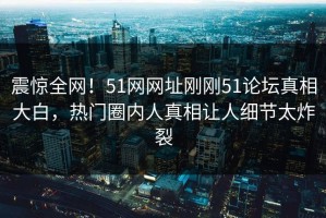 震惊全网！51网网址刚刚51论坛真相大白，热门圈内人真相让人细节太炸裂