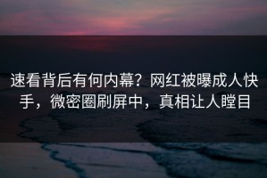 速看背后有何内幕？网红被曝成人快手，微密圈刷屏中，真相让人瞠目