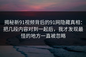 揭秘新91视频背后的91网隐藏真相：把几段内容对到一起后，我才发现最怪的地方一直被忽略