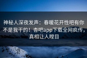 神秘人深夜发声：春暖花开性吧有你不是我干的！杏吧app下载全网疯传，真相让人瞠目