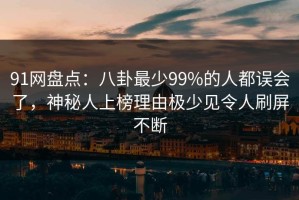 91网盘点：八卦最少99%的人都误会了，神秘人上榜理由极少见令人刷屏不断