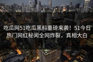 吃瓜网51吃瓜黑料重磅来袭！51今日热门网红秘闻全网炸裂，真相大白