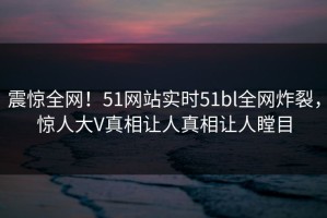 震惊全网！51网站实时51bl全网炸裂，惊人大V真相让人真相让人瞠目