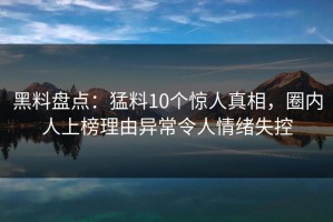 黑料盘点：猛料10个惊人真相，圈内人上榜理由异常令人情绪失控