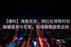 【爆料】海角突发：网红在傍晚时刻被曝曾参与花絮，勾魂摄魄席卷全网