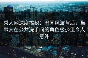 秀人网深度揭秘：丑闻风波背后，当事人在公共洗手间的角色极少见令人意外