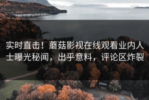 实时直击！蘑菇影视在线观看业内人士曝光秘闻，出乎意料，评论区炸裂