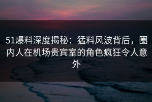 51爆料深度揭秘：猛料风波背后，圈内人在机场贵宾室的角色疯狂令人意外