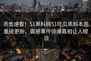 点击速看！51黑料网51吃瓜黑料本周重磅更新，震撼事件惊爆真相让人瞠目