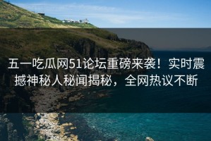 五一吃瓜网51论坛重磅来袭！实时震撼神秘人秘闻揭秘，全网热议不断