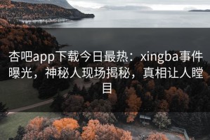 杏吧app下载今日最热：xingba事件曝光，神秘人现场揭秘，真相让人瞠目