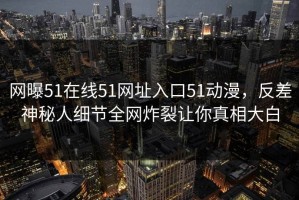 网曝51在线51网址入口51动漫，反差神秘人细节全网炸裂让你真相大白