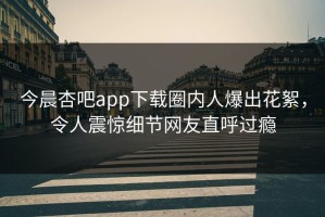 今晨杏吧app下载圈内人爆出花絮，令人震惊细节网友直呼过瘾