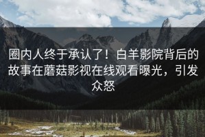 圈内人终于承认了！白羊影院背后的故事在蘑菇影视在线观看曝光，引发众怒