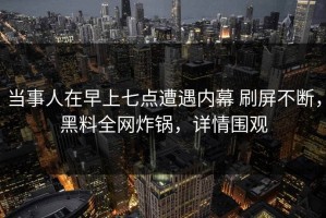 当事人在早上七点遭遇内幕 刷屏不断，黑料全网炸锅，详情围观