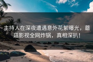 主持人在深夜遭遇意外花絮曝光，蘑菇影视全网炸锅，真相深扒！