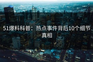 51爆料科普：热点事件背后10个细节真相
