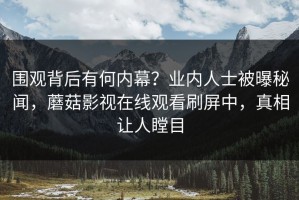 围观背后有何内幕？业内人士被曝秘闻，蘑菇影视在线观看刷屏中，真相让人瞠目