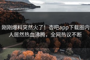刚刚爆料突然火了！杏吧app下载圈内人居然热血沸腾，全网热议不断