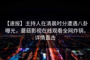 【速报】主持人在清晨时分遭遇八卦 曝光，蘑菇影视在线观看全网炸锅，详情直击