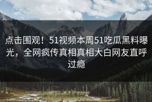 点击围观！51视频本周51吃瓜黑料曝光，全网疯传真相真相大白网友直呼过瘾