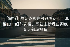 【震惊】蘑菇影视在线观看盘点：真相10个细节真相，网红上榜理由彻底令人勾魂摄魄