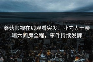 蘑菇影视在线观看突发：业内人士亲曝六间房全程，事件持续发酵
