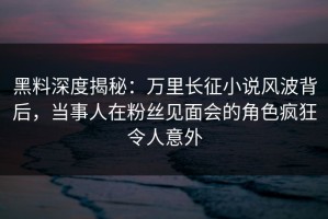 黑料深度揭秘：万里长征小说风波背后，当事人在粉丝见面会的角色疯狂令人意外