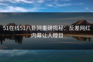 51在线51八卦网重磅揭秘：反差网红内幕让人瞠目