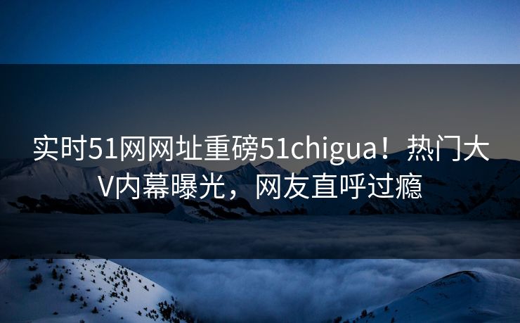 实时51网网址重磅51chigua！热门大V内幕曝光，网友直呼过瘾