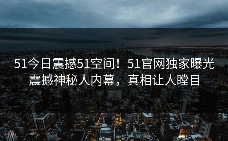 51今日震撼51空间！51官网独家曝光震撼神秘人内幕，真相让人瞠目