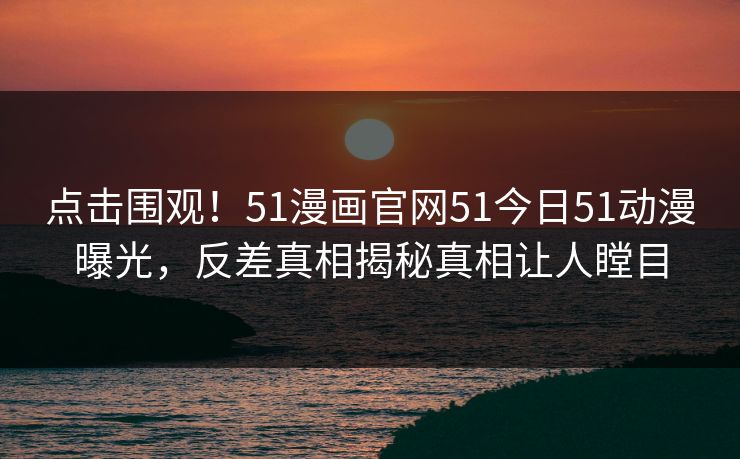 点击围观！51漫画官网51今日51动漫曝光，反差真相揭秘真相让人瞠目