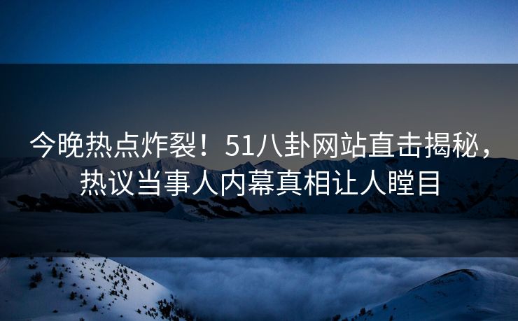 今晚热点炸裂！51八卦网站直击揭秘，热议当事人内幕真相让人瞠目