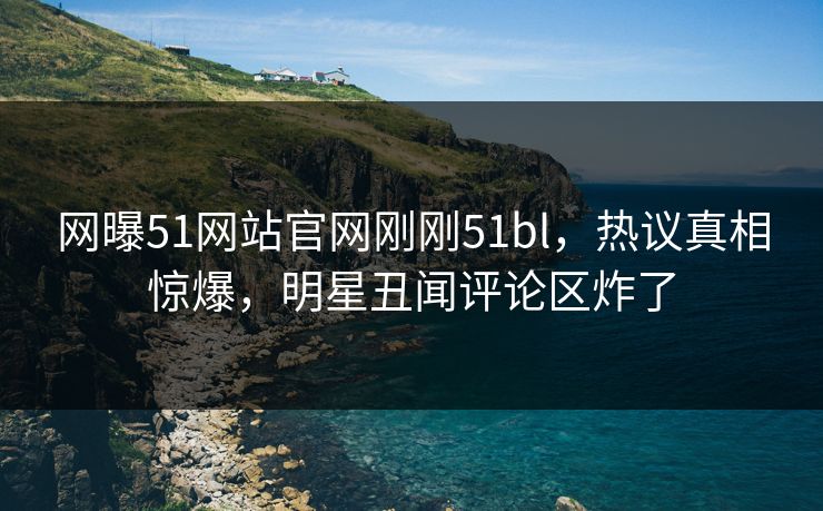 网曝51网站官网刚刚51bl，热议真相惊爆，明星丑闻评论区炸了